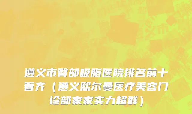 遵义市臀部吸脂医院排名前十看齐（遵义熙尔曼医疗美容门诊部家家实力超群）