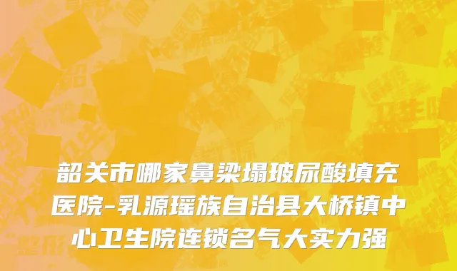 韶关市哪家鼻梁塌玻尿酸填充医院-乳源瑶族自治县大桥镇中心卫生院连锁名气大实力强