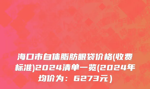 海口市自体脂肪眼袋价格(收费标准)2024清单一览(2024年均价为：6273元）