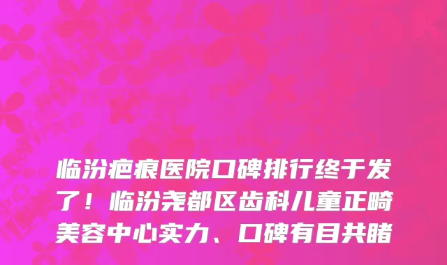 临汾疤痕医院口碑排行终于发了!临汾尧都区齿科儿童正畸美容中心实力、口碑有目共睹