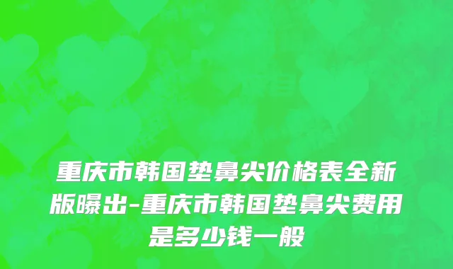 重庆市韩国垫鼻尖价格表全新版曝出-重庆市韩国垫鼻尖费用是多少钱一般