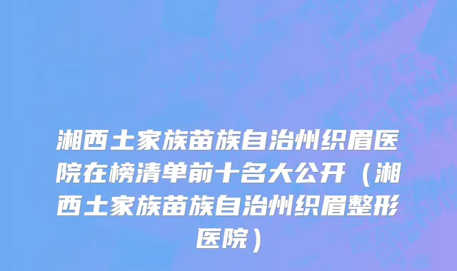 湘西土家族苗族自治州织眉医院在榜清单前十名大公开（湘西土家族苗族自治州织眉整形医院）