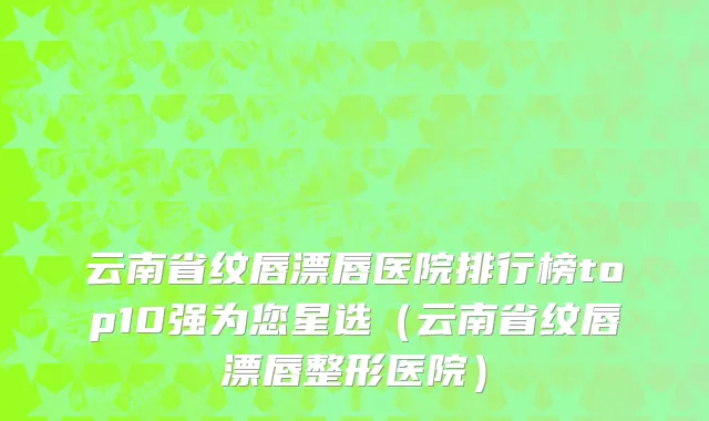 云南省纹唇漂唇医院排行榜top10强为您星选（云南省纹唇漂唇整形医院）