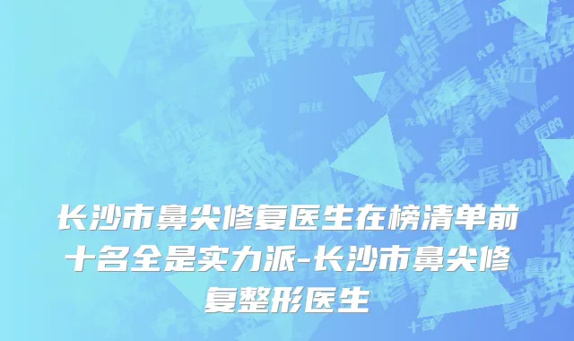 长沙市鼻尖修复医生在榜清单前十名全是实力派-长沙市鼻尖修复整形医生