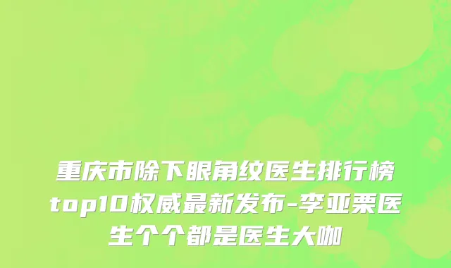 重庆市除下眼角纹医生排行榜top10权威最新发布-李亚栗医生个个都是医生大咖