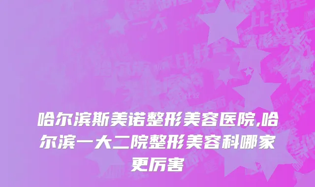 哈尔滨斯美诺整形美容医院,哈尔滨一大二院整形美容科哪家更厉害