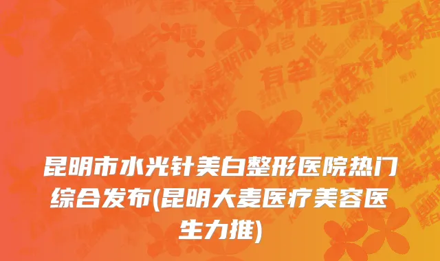 昆明市水光针美白整形医院热门综合发布(昆明大麦医疗美容医生力推)
