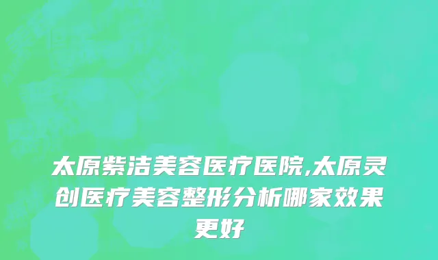 太原紫洁美容医疗医院,太原灵创医疗美容整形分析哪家效果更好