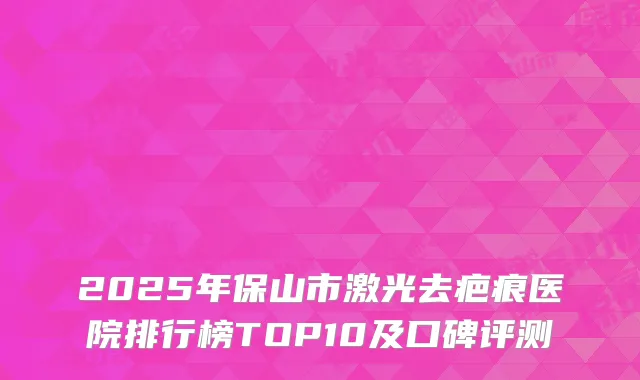 2025年保山市激光去疤痕医院排行榜TOP10及口碑评测