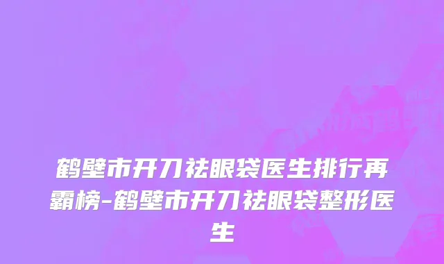 鹤壁市开刀祛眼袋医生排行再霸榜-鹤壁市开刀祛眼袋整形医生