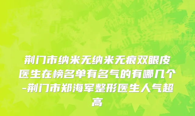 荆门市纳米无纳米无痕双眼皮医生在榜名单有名气的有哪几个-荆门市郑海军整形医生人气超高