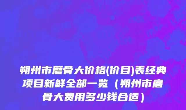 朔州市磨骨大价格(价目)表经典项目新鲜全部一览（朔州市磨骨大费用多少钱合适）