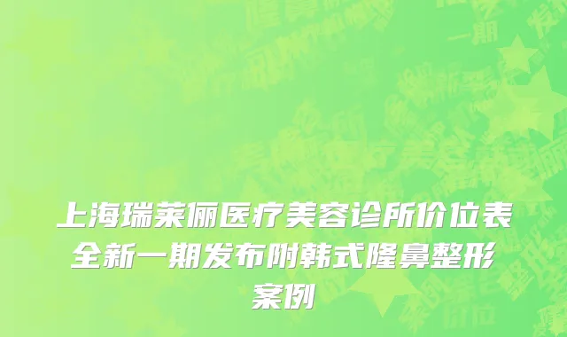 上海瑞莱俪医疗美容诊所价位表全新一期发布附韩式隆鼻整形案例