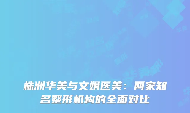 株洲华美与文娟医美：两家知名整形机构的全面对比