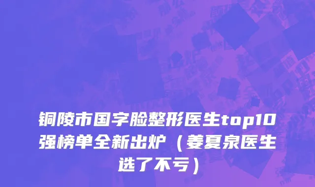 铜陵市国字脸整形医生top10强榜单全新出炉（姜夏泉医生选了不亏）