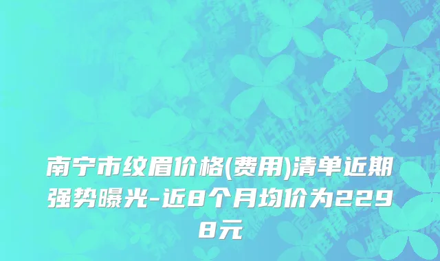 南宁市纹眉价格(费用)清单近期强势曝光-近8个月均价为2298元