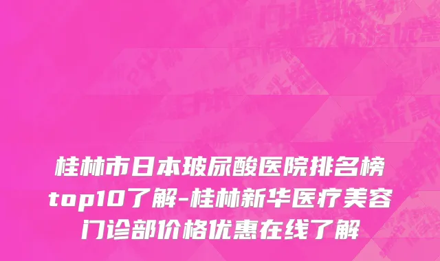 桂林市日本玻尿酸医院排名榜top10了解-桂林新华医疗美容门诊部价格优惠在线了解