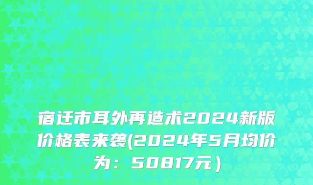 宿迁市耳外再造术2024新版价格表来袭(2024年5月均价为：50817元）