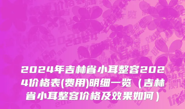 2024年吉林省小耳整容2024价格表(费用)明细一览（吉林省小耳整容价格及效果如何）