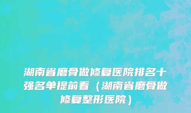 湖南省磨骨做修复医院排名十强名单提前看（湖南省磨骨做修复整形医院）