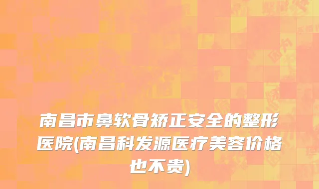 南昌市鼻软骨矫正安全的整形医院(南昌科发源医疗美容价格也不贵)