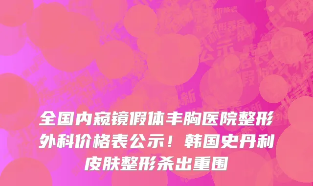 全国内窥镜假体丰胸医院整形外科价格表公示!韩国史丹利皮肤整形杀出重围