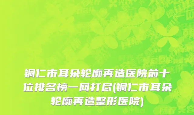 铜仁市耳朵轮廓再造医院前十位排名榜一网打尽(铜仁市耳朵轮廓再造整形医院)