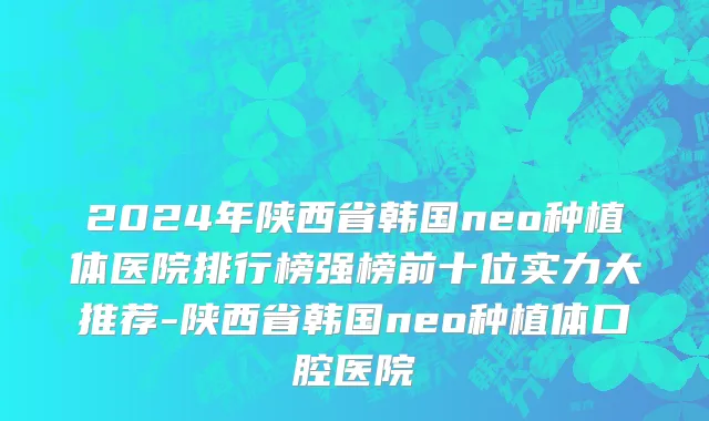 2024年陕西省韩国neo种植体医院排行榜强榜前十位实力大推荐-陕西省韩国neo种植体口腔医院