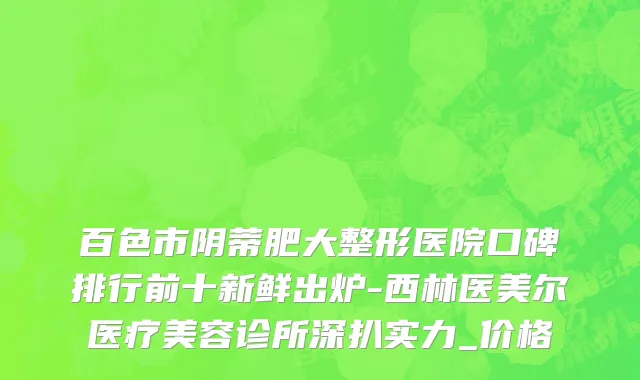 百色市阴蒂肥大整形医院口碑排行前十新鲜出炉-西林医美尔医疗美容诊所深扒实力_价格