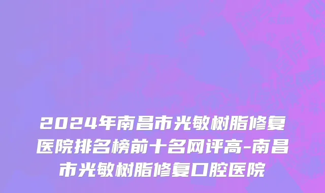 2024年南昌市光敏树脂修复医院排名榜前十名网评高-南昌市光敏树脂修复口腔医院