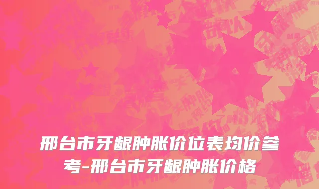 邢台市牙龈肿胀价位表均价参考-邢台市牙龈肿胀价格