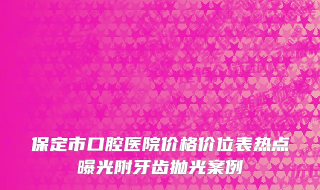 保定市口腔医院价格价位表热点曝光附牙齿抛光案例