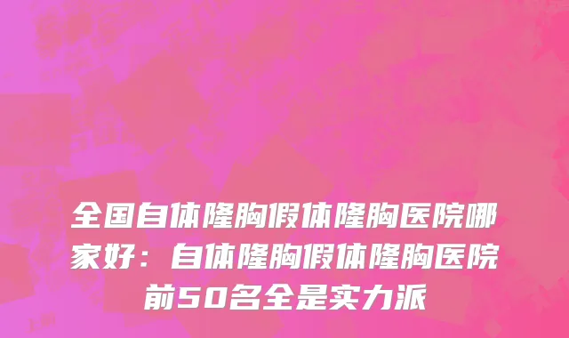 全国自体隆胸假体隆胸医院哪家好：自体隆胸假体隆胸医院前50名全是实力派