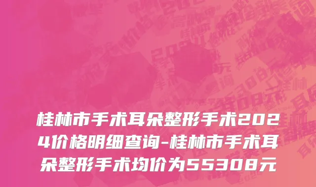 桂林市手术耳朵整形手术2024价格明细查询-桂林市手术耳朵整形手术均价为55308元