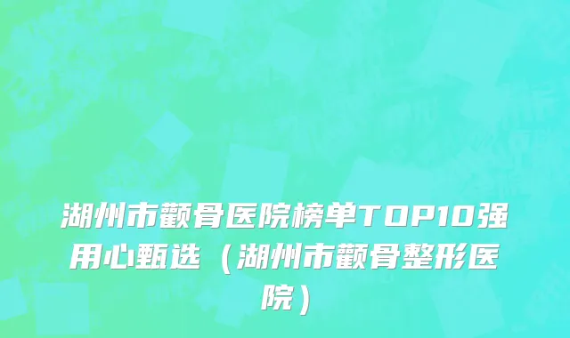 湖州市颧骨医院榜单TOP10强用心甄选（湖州市颧骨整形医院）