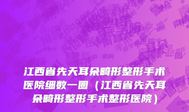 江西省先天耳朵畸形整形手术医院细数一圈（江西省先天耳朵畸形整形手术整形医院）