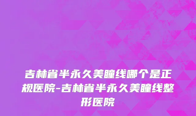 吉林省半永久美瞳线哪个是正规医院-吉林省半永久美瞳线整形医院
