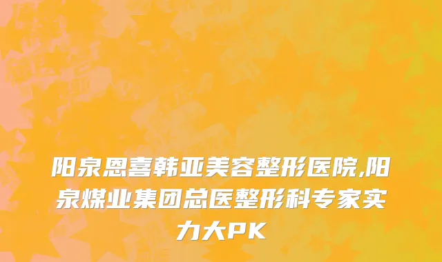 阳泉恩喜韩亚美容整形医院,阳泉煤业集团总医整形科专家实力大PK