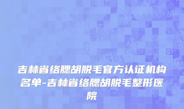 吉林省络腮胡脱毛官方认证机构名单-吉林省络腮胡脱毛整形医院