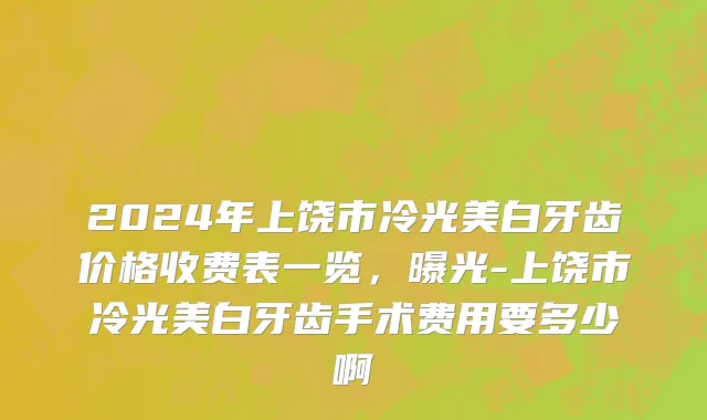2024年上饶市冷光美白牙齿价格收费表一览，曝光-上饶市冷光美白牙齿手术费用要多少啊