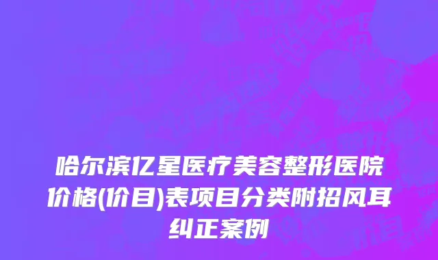 哈尔滨亿星医疗美容整形医院价格(价目)表项目分类附招风耳纠正案例