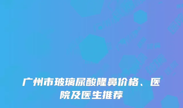 广州市玻璃尿酸隆鼻价格、医院及医生推荐