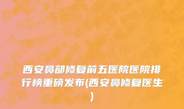 西安鼻部修复前五医院医院排行榜重磅发布(西安鼻修复医生)