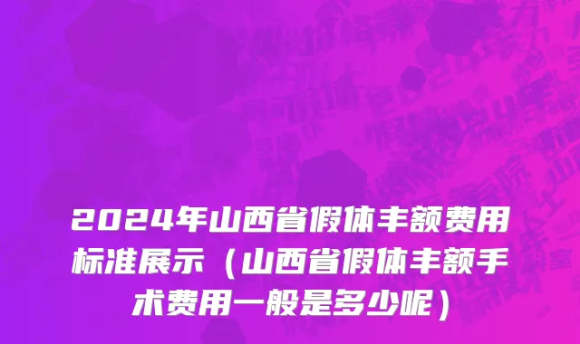 2024年山西省假体丰额费用标准展示（山西省假体丰额手术费用一般是多少呢）