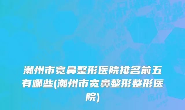 潮州市宽鼻整形医院排名前五有哪些(潮州市宽鼻整形整形医院)