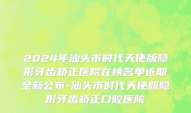2024年汕头市时代天使版隐形牙齿矫正医院在榜名单近期全新公布-汕头市时代天使版隐形牙齿矫正口腔医院