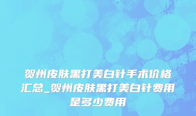 贺州皮肤黑打美白针手术价格汇总_贺州皮肤黑打美白针费用是多少费用