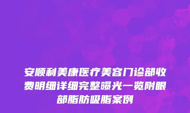 安顺利美康医疗美容门诊部收费明细详细完整曝光一览附眼部脂肪吸脂案例