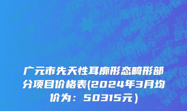 广元市先天性耳廓形态畸形部分项目价格表(2024年3月均价为：50315元）