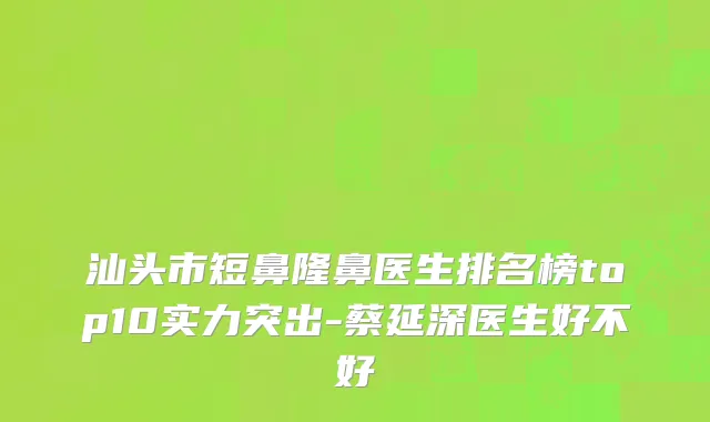 汕头市短鼻隆鼻医生排名榜top10实力突出-蔡延深医生好不好